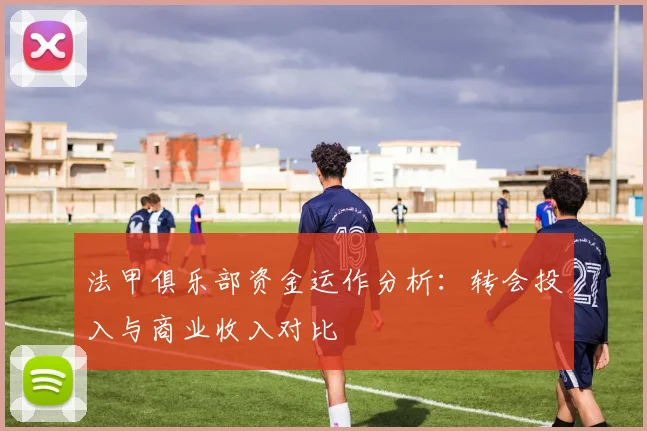 法甲俱乐部资金运作分析：转会投入与商业收入对比