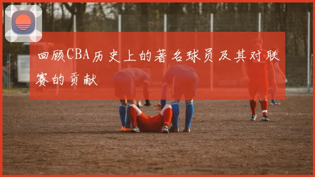 回顾CBA历史上的著名球员及其对联赛的贡献