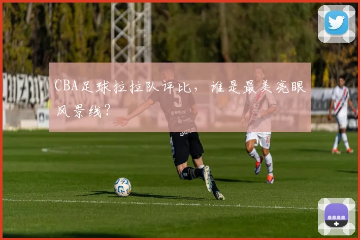 CBA足球拉拉队评比，谁是最美亮眼风景线？