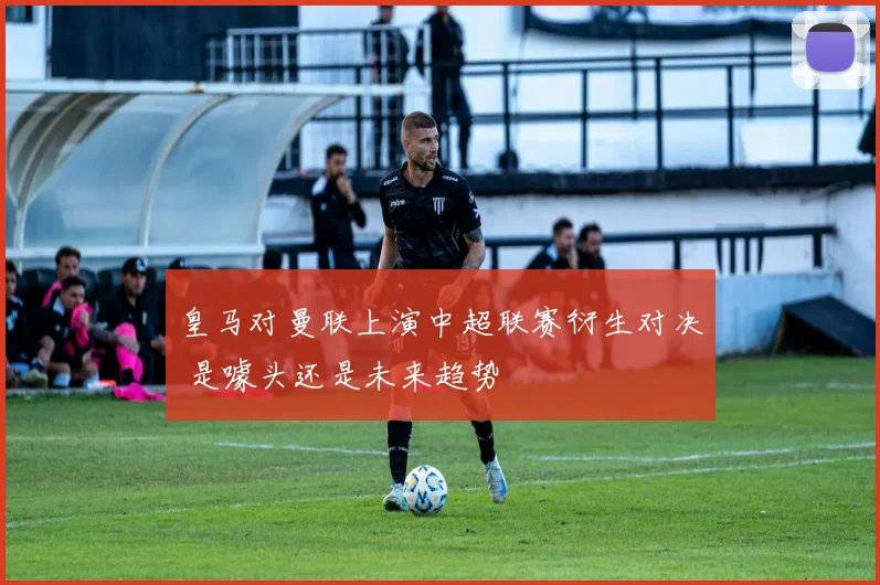 皇马对曼联上演中超联赛衍生对决 是噱头还是未来趋势