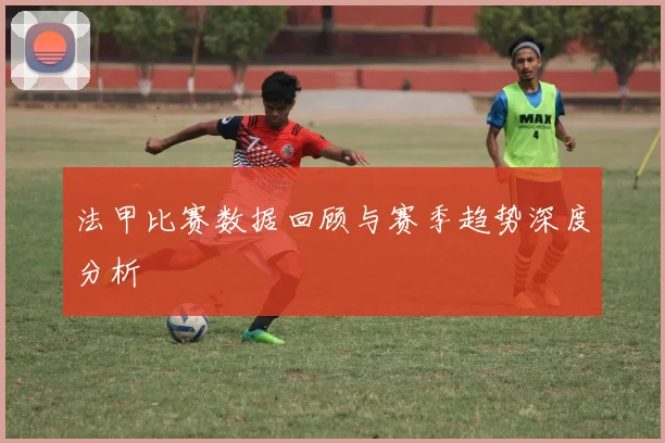 法甲比赛数据回顾与赛季趋势深度分析